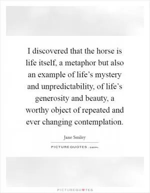 I discovered that the horse is life itself, a metaphor but also an example of life’s mystery and unpredictability, of life’s generosity and beauty, a worthy object of repeated and ever changing contemplation Picture Quote #1
