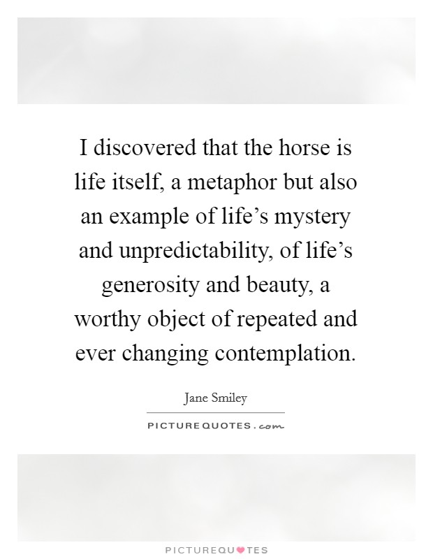 I discovered that the horse is life itself, a metaphor but also an example of life's mystery and unpredictability, of life's generosity and beauty, a worthy object of repeated and ever changing contemplation. Picture Quote #1