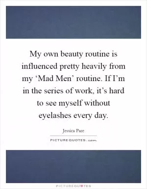 My own beauty routine is influenced pretty heavily from my ‘Mad Men’ routine. If I’m in the series of work, it’s hard to see myself without eyelashes every day Picture Quote #1
