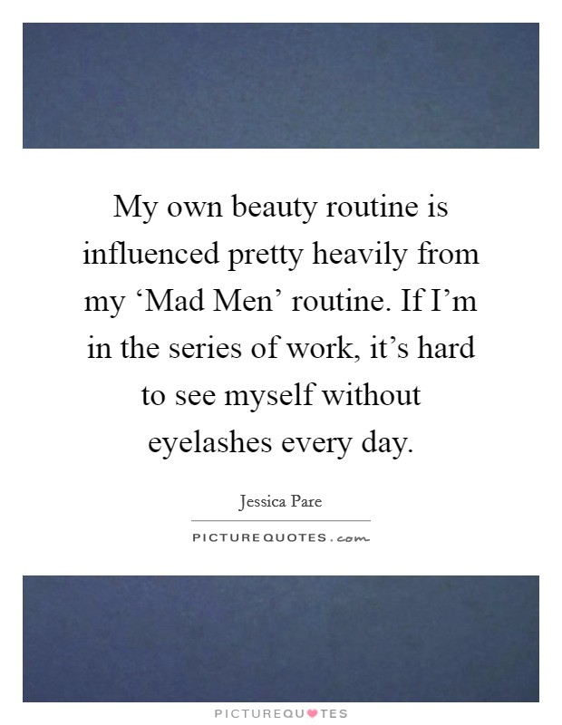 My own beauty routine is influenced pretty heavily from my ‘Mad Men' routine. If I'm in the series of work, it's hard to see myself without eyelashes every day. Picture Quote #1