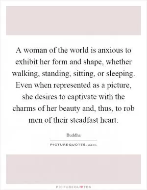 A woman of the world is anxious to exhibit her form and shape, whether walking, standing, sitting, or sleeping. Even when represented as a picture, she desires to captivate with the charms of her beauty and, thus, to rob men of their steadfast heart Picture Quote #1