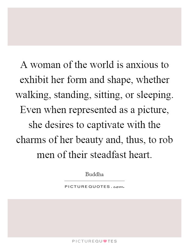 A woman of the world is anxious to exhibit her form and shape, whether walking, standing, sitting, or sleeping. Even when represented as a picture, she desires to captivate with the charms of her beauty and, thus, to rob men of their steadfast heart. Picture Quote #1