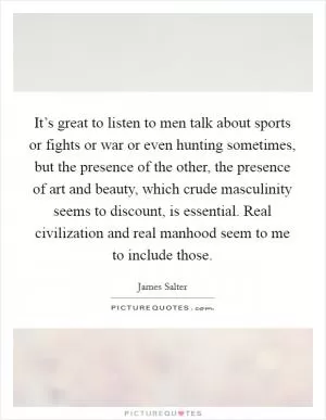 It’s great to listen to men talk about sports or fights or war or even hunting sometimes, but the presence of the other, the presence of art and beauty, which crude masculinity seems to discount, is essential. Real civilization and real manhood seem to me to include those Picture Quote #1