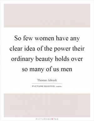 So few women have any clear idea of the power their ordinary beauty holds over so many of us men Picture Quote #1