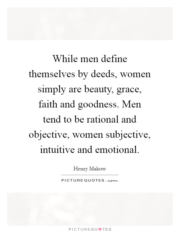 While men define themselves by deeds, women simply are beauty, grace, faith and goodness. Men tend to be rational and objective, women subjective, intuitive and emotional. Picture Quote #1