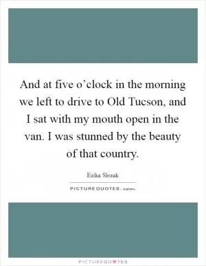 And at five o’clock in the morning we left to drive to Old Tucson, and I sat with my mouth open in the van. I was stunned by the beauty of that country Picture Quote #1