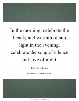 In the morning, celebrate the beauty and warmth of sun light,in the evening, celebrate the song of silence and love of night Picture Quote #1