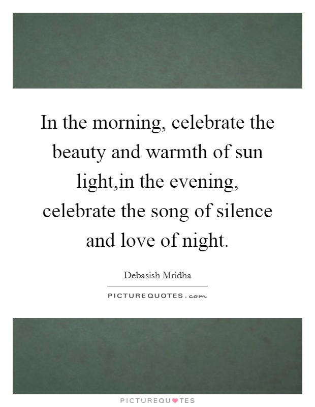In the morning, celebrate the beauty and warmth of sun light,in the evening, celebrate the song of silence and love of night. Picture Quote #1