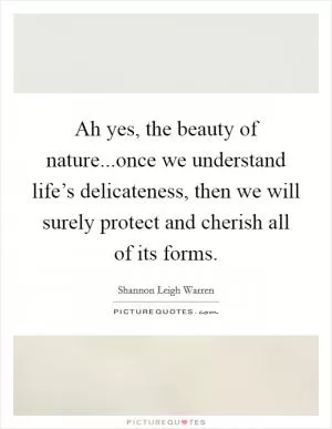 Ah yes, the beauty of nature...once we understand life’s delicateness, then we will surely protect and cherish all of its forms Picture Quote #1