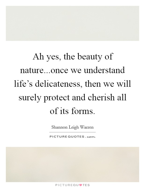 Ah yes, the beauty of nature...once we understand life's delicateness, then we will surely protect and cherish all of its forms. Picture Quote #1