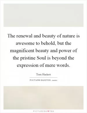 The renewal and beauty of nature is awesome to behold, but the magnificent beauty and power of the pristine Soul is beyond the expression of mere words Picture Quote #1