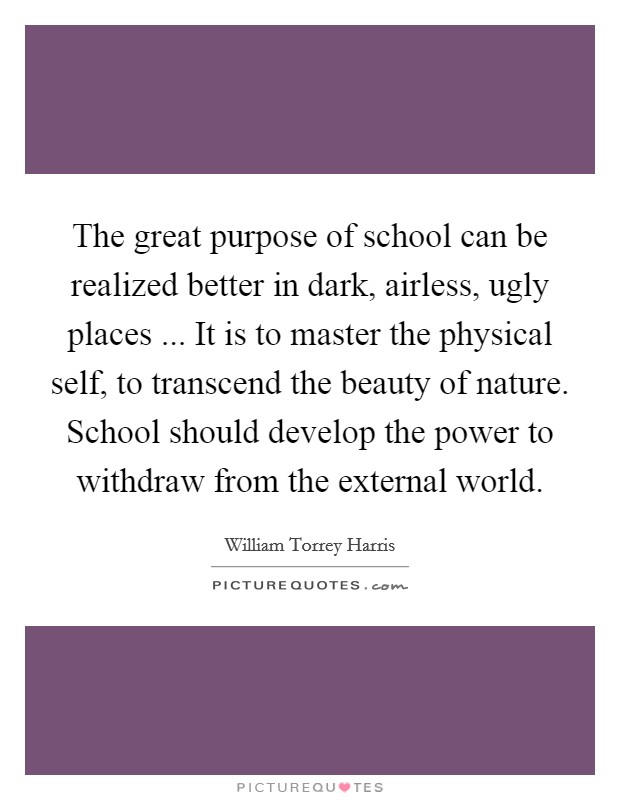 The great purpose of school can be realized better in dark, airless, ugly places ... It is to master the physical self, to transcend the beauty of nature. School should develop the power to withdraw from the external world. Picture Quote #1
