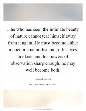 ...he who has seen the intimate beauty of nature cannot tear himself away from it again. He must become either a poet or a naturalist and, if his eyes are keen and his powers of observation sharp enough, he may well become both Picture Quote #1