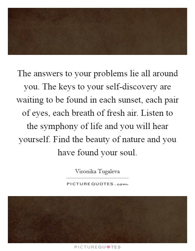 The answers to your problems lie all around you. The keys to your self-discovery are waiting to be found in each sunset, each pair of eyes, each breath of fresh air. Listen to the symphony of life and you will hear yourself. Find the beauty of nature and you have found your soul. Picture Quote #1