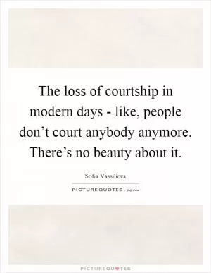 The loss of courtship in modern days - like, people don’t court anybody anymore. There’s no beauty about it Picture Quote #1