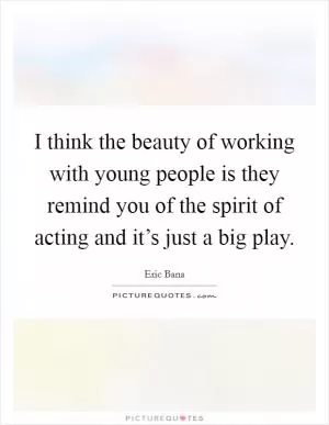 I think the beauty of working with young people is they remind you of the spirit of acting and it’s just a big play Picture Quote #1
