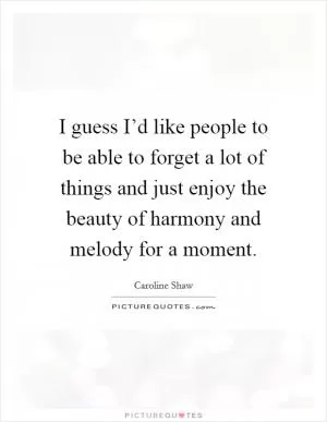 I guess I’d like people to be able to forget a lot of things and just enjoy the beauty of harmony and melody for a moment Picture Quote #1