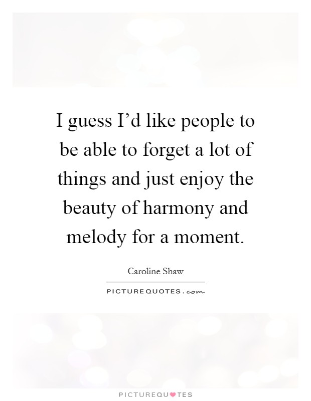 I guess I'd like people to be able to forget a lot of things and just enjoy the beauty of harmony and melody for a moment. Picture Quote #1