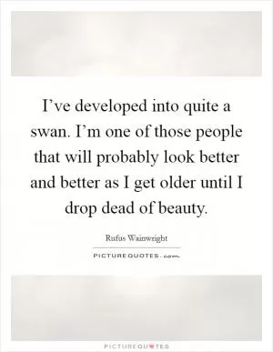 I’ve developed into quite a swan. I’m one of those people that will probably look better and better as I get older until I drop dead of beauty Picture Quote #1