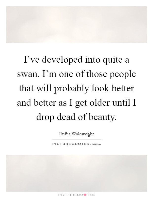 I've developed into quite a swan. I'm one of those people that will probably look better and better as I get older until I drop dead of beauty. Picture Quote #1