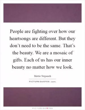 People are fighting over how our heartsongs are different. But they don’t need to be the same. That’s the beauty. We are a mosaic of gifts. Each of us has our inner beauty no matter how we look Picture Quote #1