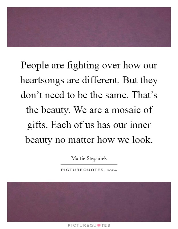 People are fighting over how our heartsongs are different. But they don't need to be the same. That's the beauty. We are a mosaic of gifts. Each of us has our inner beauty no matter how we look. Picture Quote #1