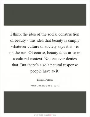 I think the idea of the social construction of beauty - this idea that beauty is simply whatever culture or society says it is - is on the run. Of course, beauty does arise in a cultural context. No one ever denies that. But there’s also a natural response people have to it Picture Quote #1