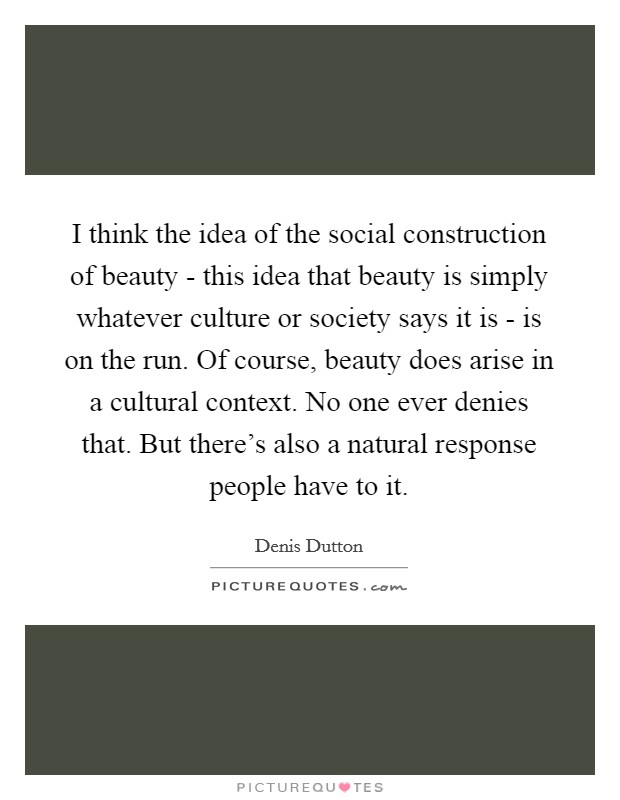 I think the idea of the social construction of beauty - this idea that beauty is simply whatever culture or society says it is - is on the run. Of course, beauty does arise in a cultural context. No one ever denies that. But there's also a natural response people have to it. Picture Quote #1