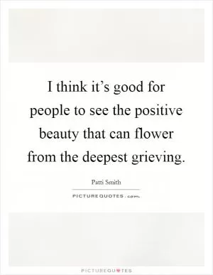 I think it’s good for people to see the positive beauty that can flower from the deepest grieving Picture Quote #1