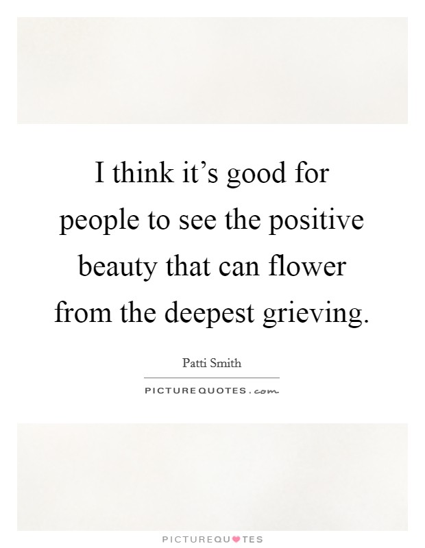 I think it's good for people to see the positive beauty that can flower from the deepest grieving. Picture Quote #1