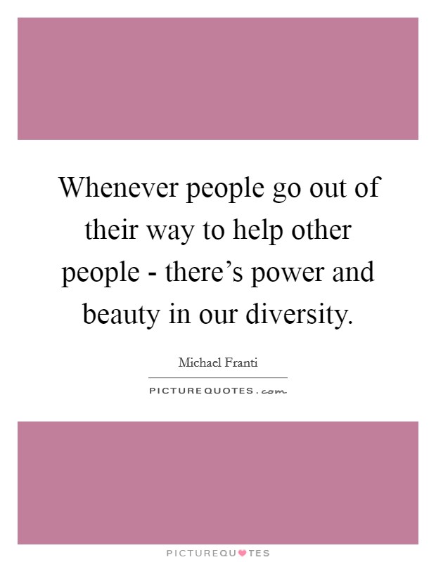Whenever people go out of their way to help other people - there's power and beauty in our diversity. Picture Quote #1