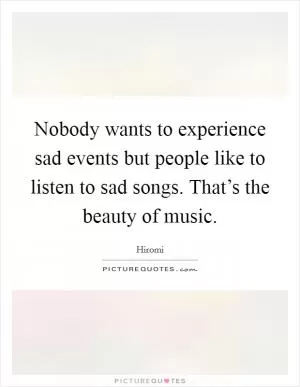 Nobody wants to experience sad events but people like to listen to sad songs. That’s the beauty of music Picture Quote #1