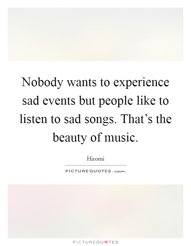 Nobody wants to experience sad events but people like to listen to sad songs. That's the beauty of music. Picture Quote #1