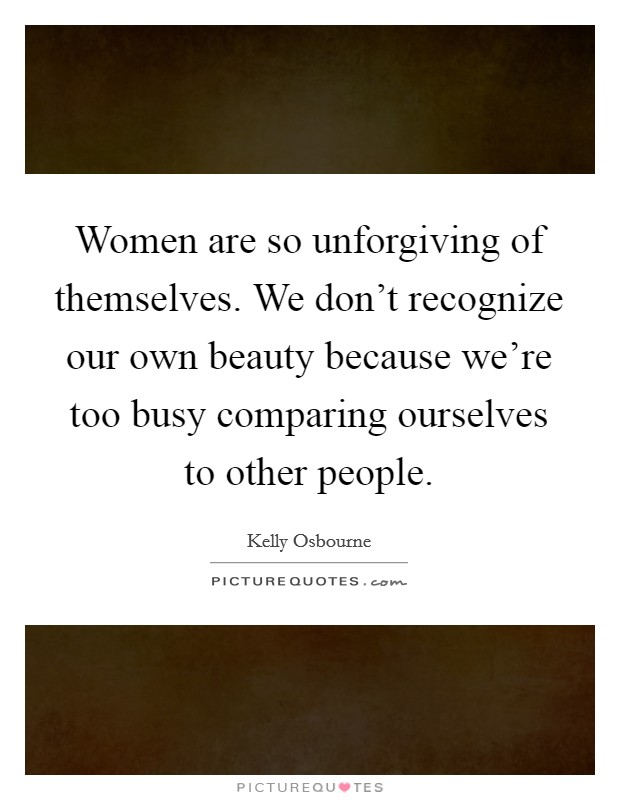 Women are so unforgiving of themselves. We don't recognize our own beauty because we're too busy comparing ourselves to other people. Picture Quote #1