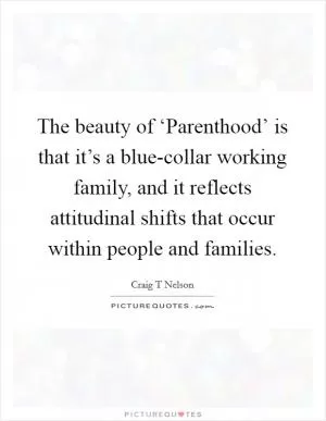 The beauty of ‘Parenthood’ is that it’s a blue-collar working family, and it reflects attitudinal shifts that occur within people and families Picture Quote #1