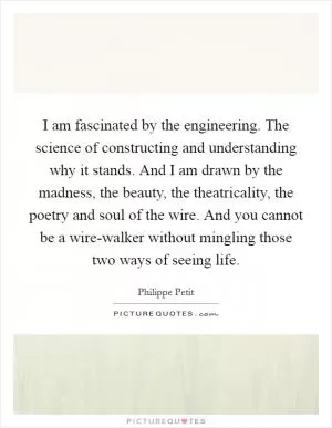 I am fascinated by the engineering. The science of constructing and understanding why it stands. And I am drawn by the madness, the beauty, the theatricality, the poetry and soul of the wire. And you cannot be a wire-walker without mingling those two ways of seeing life Picture Quote #1