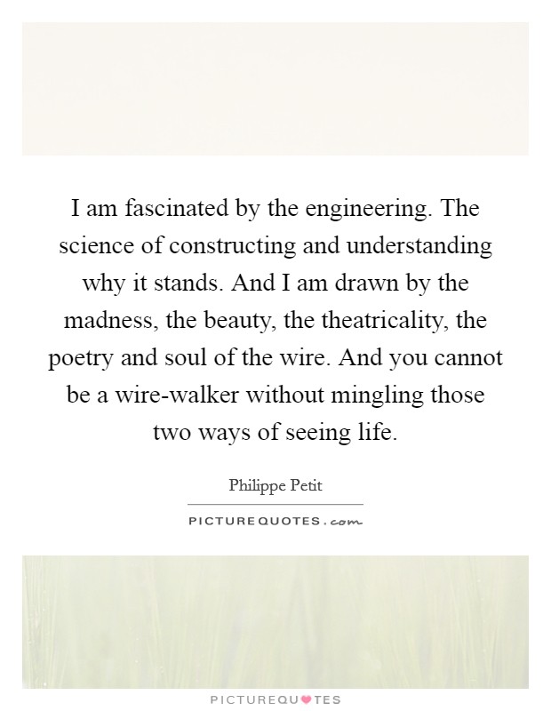 I am fascinated by the engineering. The science of constructing and understanding why it stands. And I am drawn by the madness, the beauty, the theatricality, the poetry and soul of the wire. And you cannot be a wire-walker without mingling those two ways of seeing life. Picture Quote #1