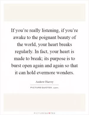 If you’re really listening, if you’re awake to the poignant beauty of the world, your heart breaks regularly. In fact, your heart is made to break; its purpose is to burst open again and again so that it can hold evermore wonders Picture Quote #1