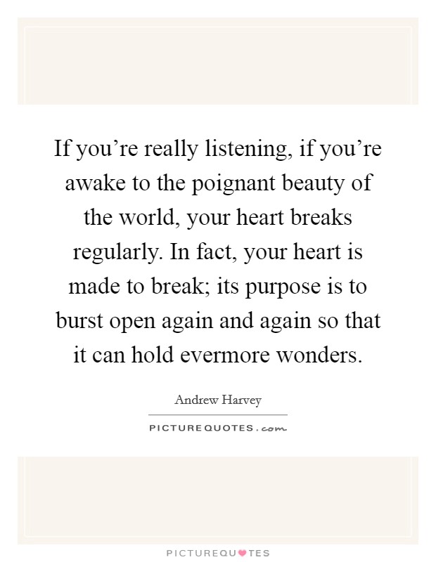 If you're really listening, if you're awake to the poignant beauty of the world, your heart breaks regularly. In fact, your heart is made to break; its purpose is to burst open again and again so that it can hold evermore wonders. Picture Quote #1