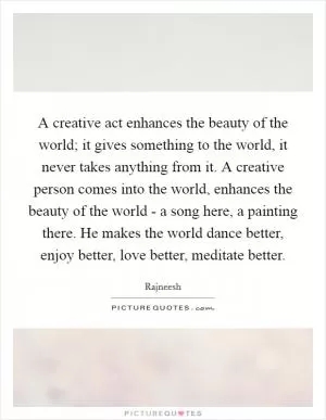 A creative act enhances the beauty of the world; it gives something to the world, it never takes anything from it. A creative person comes into the world, enhances the beauty of the world - a song here, a painting there. He makes the world dance better, enjoy better, love better, meditate better Picture Quote #1