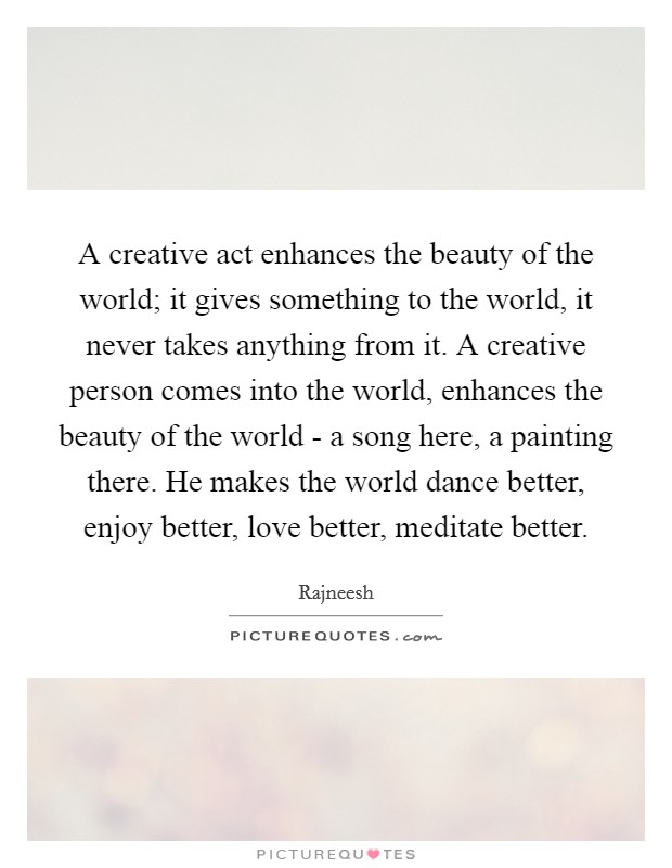 A creative act enhances the beauty of the world; it gives something to the world, it never takes anything from it. A creative person comes into the world, enhances the beauty of the world - a song here, a painting there. He makes the world dance better, enjoy better, love better, meditate better. Picture Quote #1
