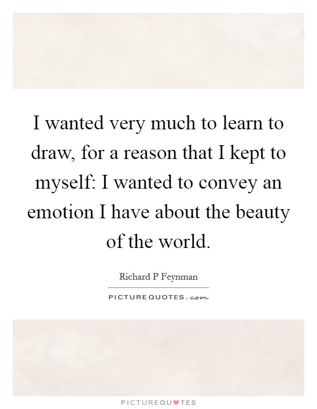 I wanted very much to learn to draw, for a reason that I kept to myself: I wanted to convey an emotion I have about the beauty of the world. Picture Quote #1