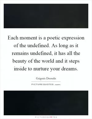 Each moment is a poetic expression of the undefined. As long as it remains undefined, it has all the beauty of the world and it steps inside to nurture your dreams Picture Quote #1