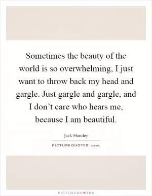 Sometimes the beauty of the world is so overwhelming, I just want to throw back my head and gargle. Just gargle and gargle, and I don’t care who hears me, because I am beautiful Picture Quote #1