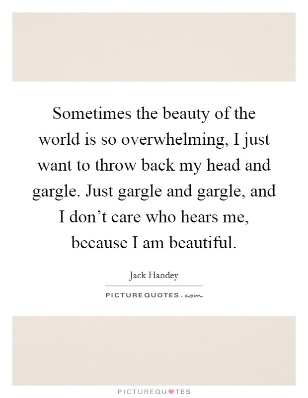 Sometimes the beauty of the world is so overwhelming, I just want to throw back my head and gargle. Just gargle and gargle, and I don't care who hears me, because I am beautiful. Picture Quote #1