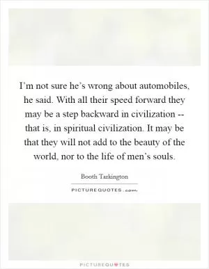 I’m not sure he’s wrong about automobiles, he said. With all their speed forward they may be a step backward in civilization -- that is, in spiritual civilization. It may be that they will not add to the beauty of the world, nor to the life of men’s souls Picture Quote #1