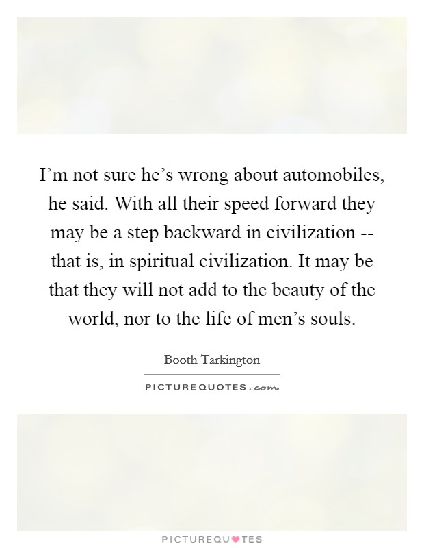I'm not sure he's wrong about automobiles, he said. With all their speed forward they may be a step backward in civilization -- that is, in spiritual civilization. It may be that they will not add to the beauty of the world, nor to the life of men's souls. Picture Quote #1