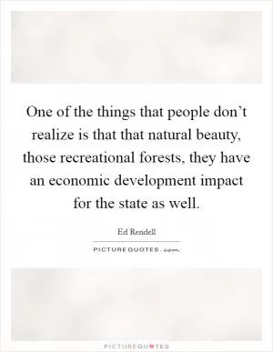 One of the things that people don’t realize is that that natural beauty, those recreational forests, they have an economic development impact for the state as well Picture Quote #1