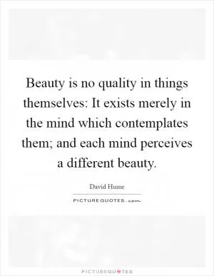 Beauty is no quality in things themselves: It exists merely in the mind which contemplates them; and each mind perceives a different beauty Picture Quote #1