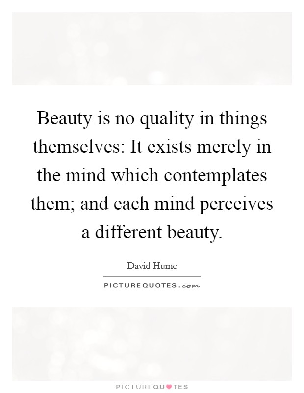 Beauty is no quality in things themselves: It exists merely in the mind which contemplates them; and each mind perceives a different beauty. Picture Quote #1
